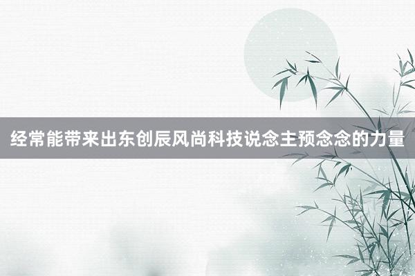 经常能带来出东创辰风尚科技说念主预念念的力量