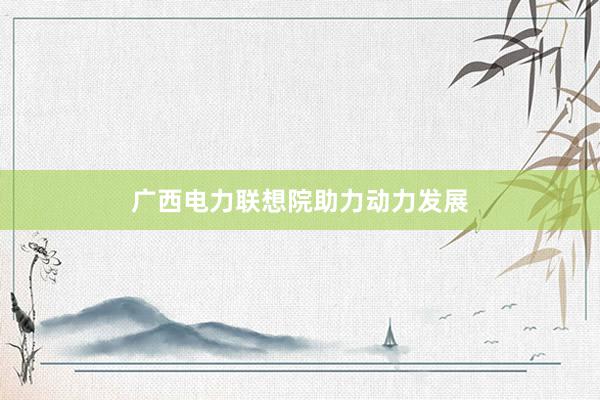 广西电力联想院助力动力发展