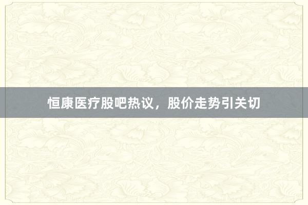 恒康医疗股吧热议，股价走势引关切