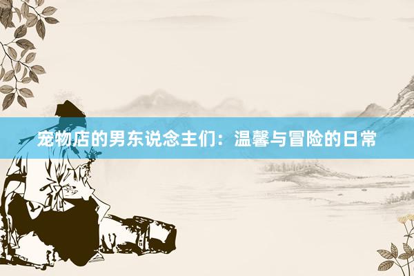 宠物店的男东说念主们：温馨与冒险的日常